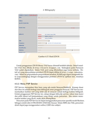4 Bibliography
Gambar 4.17: Hasil Z39.50
Untuk penggunaan Z39.50 library YAZ harus diinstall terlebih dahulu. Detail instal-
lasi YAZ, bisa dibuka di http://dicarve.blogspot.com. Sedangkan pada Psenayan
YAZ sudah dipaketkan. Selain YAZ, port yang dibutuhkan juga harus terbuka. De-
tail url yang menyediakan protokol Z39.50 dapat dilihat di http://irspy.indexdata.
com/. Selain ke perpustakaan-perpustakaan tersebut, SLiMS juga dapat mengambil da-
ta (copycataloging) dengan menggunakan protokol z39.50 ke aplikasi lain, misalnya
KOHA.
4.5.3 Menu P2P Service
P2P Service merupakan ﬁtur baru yang ada mulai Senayan3Stable14. Konsep dasar
dari ﬁtur ini adalah berbagi data bibliograﬁ antar pengguna Senayan. P2P Service me-
manfaatkan fasilitas xml yang telah ada di senayan untuk berbagi koleksi bibligraﬁ.
Untuk penggunaan P2P Service ini, cukup dengan klik p2p service, isikan kata kunci
dan pilih lokasi/url/perpustakaan yang dituju untuk pencarian. Jika sistem mene-
mukan koleksi yang dicari, maka akan ditampilkan.
Pencarian pada P2P Service ini dapat menggunakan pencarian spesiﬁk model Boolean.
Sebagai contoh isbn=0-596-00108-8 AND title=bazaar. Selain ISBN dan Title, pencarian
detail dapat juga menggunakan author, GMD dan subject.
33
 