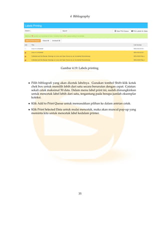 4 Bibliography
Gambar 4.19: Labels printing
• Pilih bibliograﬁ yang akan dicetak labelnya. Gunakan tombol Shift+klik kotak
chek box untuk memilih lebih dari satu secara berurutan dengan cepat. Catatan:
sekali cetak maksimal 50 data. Dalam menu label print ini, sudah dimungkinkan
untuk mencetak label lebih dari satu, tergantung pada berapa jumlah eksemplar
koleksi.
• Klik Add to Print Queue untuk memasukkan pilihan ke dalam antrian cetak.
• Klik Print Selected Data untuk mulai mencetak, maka akan muncul pop-up yang
meminta kita untuk mencetak label kedalam printer.
35
 