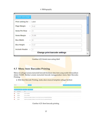 4 Bibliography
Gambar 4.22: Kotak isian seting label
4.7 Menu Item Barcodes Printing
Menu ini sebagai sarana mencetak barcode berdasar data item yang sudah dimasukkan
dalam SLiMS. Berikut urutan mencetak barcode menggunakan menu Item Barcodes
Printing:
• Klik Item Barcode Printing, maka akan muncul tampilan sebagai berikut:
Gambar 4.23: Item barcode printing
37
 