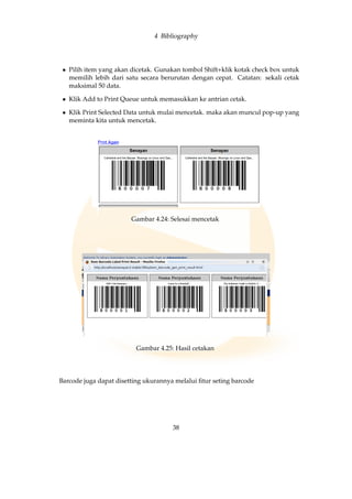 4 Bibliography
• Pilih item yang akan dicetak. Gunakan tombol Shift+klik kotak check box untuk
memilih lebih dari satu secara berurutan dengan cepat. Catatan: sekali cetak
maksimal 50 data.
• Klik Add to Print Queue untuk memasukkan ke antrian cetak.
• Klik Print Selected Data untuk mulai mencetak. maka akan muncul pop-up yang
meminta kita untuk mencetak.
Gambar 4.24: Selesai mencetak
Gambar 4.25: Hasil cetakan
Barcode juga dapat disetting ukurannya melalui ﬁtur seting barcode
38
 