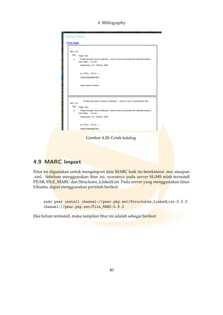 4 Bibliography
Gambar 4.28: Cetak katalog
4.9 MARC Import
Fitur ini digunakan untuk mengimport data MARC baik itu berekstensi .mrc ataupun
.xml. Sebelum menggunakan ﬁtur ini, syaratnya pada server SLiMS telah terinstall
PEAR, FILE_MARC dan Structures_LinkedList. Pada server yang menggunakan linux
Ubuntu, dapat menggunakan perintah berikut:
sudo pear install channel://pear.php.net/Structures_LinkedList-0.2.2
channel://pear.php.net/File_MARC-0.6.2
Jika belum terinstall, maka tampilan ﬁtur ini adalah sebagai berikut:
40
 