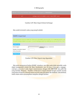 4 Bibliography
Gambar 4.29: Marc Import belum berfungsi
Jika sudah terinstall, maka yang tampil adalah:
Gambar 4.30: Marc Import siap digunakan
Jika anda mempunyai berkas MARC, misalnya .mrc (jika anda tidak memiliki, anda
dapat mengunduh contoh ﬁle Marc berekstensi .mrc di http://www.gale.cengage.
com/marc_records/) anda dapat memrosesnya dengan klik BROWSE dan pilih ﬁle
yang hendak diimport. Number of Record to import berarti berapa jumlah records
yang akan di import, 0 berarti semua record yang ada dalam ﬁle database. Jika berhasil,
maka sistem akan menampilkan tampilan sebagai berikut:
41
 