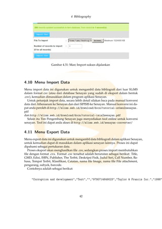 4 Bibliography
Gambar 4.31: Marc Import sukses dijalankan
4.10 Menu Import Data
Menu import data ini digunakan untuk mengambil data bibliograﬁ dari luar SLiMS
dalam format csv (atau dari database Senayan yang sudah di eksport dalam bentuk
.csv), kemudian dimasukkan dalam program aplikasi Senayan.
Untuk petunjuk import data, secara lebih detail silakan baca pada manual konversi
data dari Athenaeum ke Senayan dan dari SIPISIS ke Senayan. Manual konversi ini da-
pat anda peroleh di http://slims.web.id/download/docs/tutorial-athen2senayan.
pdf
dan http://slims.web.id/download/docs/tutorial-isis2senayan.pdf
Selain itu Tim Pengembang Senayan juga menyediakan tool online untuk konversi
senayan. Tool ini dapat anda akses di http://slims.web.id/senayan-converter/
4.11 Menu Export Data
Menu export data ini digunakan untuk mengambil data bibliograﬁ dalam aplikasi Senayan,
untuk kemudian dapat di masukkan dalam aplikasi senayan lainnya. Proses ini dapat
dipahami sebagai pertukaran data.
Proses eksport akan menghasilkan ﬁle .csv, sedangkan proses import membutuhkan
ﬁle dengan format .cvs. Format .csv tersebut adalah berurutan sebagai berikut: Title,
GMD, Edisi, ISBN, Publisher, Thn Terbit, Deskripsi Fisik, Judul Seri, Call Number, Ba-
hasa, Tempat Terbit, Klasiﬁkasi, Catatan, nama ﬁle Image, nama ﬁle File attachment,
pengarang, subyek, barcode.
Contohnya adalah sebagai berikut:
Corruption and development,Text,,9780714649023,Taylor  Francis Inc.,1998
42
 