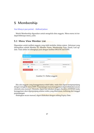 5 Membership
Your library is your portrait. - Holbrook Jackson
Modul Membership digunakan untuk mengelola data anggota. Menu-menu ini ter-
dapat beberapa menu, yaitu:
5.1 Menu View Member List
Digunakan untuk melihat anggota yang telah terdaftar dalam sistem. Informasi yang
ditampilkan adalah Member ID, Member Name, Membership Type, Email, Last up-
date. Pada daftar ini dilengkapi pula dengan fasilitas DELETE dan EDIT.
Gambar 5.1: Daftar anggota
Jika ada anggota yang keanggotaanya telah habis, maka kita dapat memperpanjang
dengan mengklik menu EDIT. Perpanjangan masa keanggotaan dapat dilakukan secara
otomatis atau manual. Otomatis, dapat kita lakukan dengan checkbox EXTEND maka
keanggotaan akan diperpanjang selama waktu yang ditentukan, terhitung dari tanggal
perpanjangan.
Sedangkan secara manual, dapat dilakukan dengan editing Expiry Date.
47
 