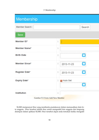 5 Membership
Gambar 5.5: Form Add New Member
SLiMS mempunyai ﬁtur yang membantu pustakawan dalam memasukkan data fo-
to anggota. Fitur tersebut adalah ﬁtur untuk mengambil foto anggota dan langsung
disimpan dalam aplikasi SLiMS. Fitur tersebut dapat anda temukan ketika mengedit
50
 