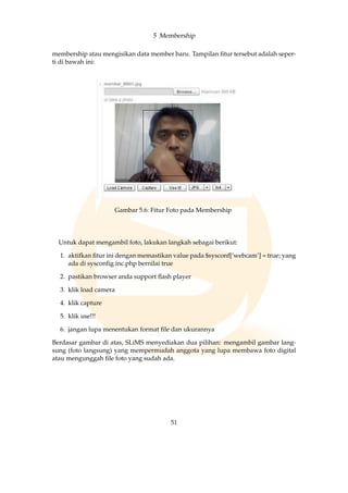 5 Membership
membership atau mengisikan data member baru. Tampilan ﬁtur tersebut adalah seper-
ti di bawah ini:
Gambar 5.6: Fitur Foto pada Membership
Untuk dapat mengambil foto, lakukan langkah sebagai berikut:
1. aktifkan ﬁtur ini dengan memastikan value pada $sysconf[’webcam’] = true; yang
ada di sysconﬁg.inc.php bernilai true
2. pastikan browser anda support ﬂash player
3. klik load camera
4. klik capture
5. klik use!!!
6. jangan lupa menentukan format ﬁle dan ukurannya
Berdasar gambar di atas, SLiMS menyediakan dua pilihan: mengambil gambar lang-
sung (foto langsung) yang mempermudah anggota yang lupa membawa foto digital
atau mengunggah ﬁle foto yang sudah ada.
51
 