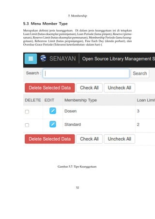 5 Membership
5.3 Menu Member Type
Merupakan deﬁnisi jenis keanggotaan. Di dalam jenis keanggotaan ini di tetapkan
Loan Limit (batas eksemplar peminjaman), Loan Periode (lama pinjam), Reserve (peme-
sanan), Reserve Limit (batas eksemplar pemesanan), Membership Periode (lama keang-
gotaan), Reborrow Limit (batas perpanjangan), Fine Each Day (denda perhari), dan
Overdue Grace Periode (Toleransi keterlambatan -dalam hari-).
Gambar 5.7: Tipe Keanggotaan
52
 