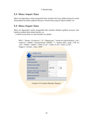5 Membership
5.4 Menu Import Data
Menu ini digunakan untuk mengambil data member dari luar aplikasi Senayan untuk
dimasukkan ke dalam aplikasi Senayan. Format data yang di import adalah .csv.
5.5 Menu Export Data
Menu ini digunakan untuk mengambil data member didalam aplikasi senayan, dan
hasilnya adakah data dalam bentuk .csv
Contoh record data csv dari member ini adalah:
M001,Hendro Wicaksono,0,Mahasiswa,hendrowicaksono@yahoo.com,
Jakarta,99999,Perpustakaan DIKNAS,,member_M001.jpeg,KTP No.
123,99999,99999,2008-12-25,2008-12-25,2009-12-25,
Anggota Teladan tahun 2006
Gambar 5.8: Gambar Member Eksport
53
 