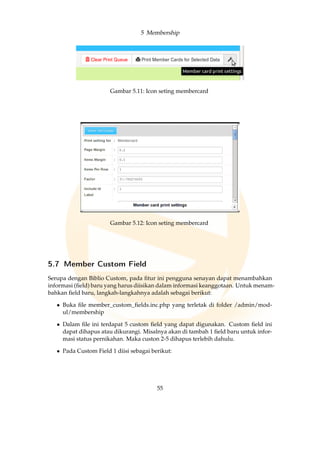 5 Membership
Gambar 5.11: Icon seting membercard
Gambar 5.12: Icon seting membercard
5.7 Member Custom Field
Serupa dengan Biblio Custom, pada ﬁtur ini pengguna senayan dapat menambahkan
informasi (ﬁeld) baru yang harus diisikan dalam informasi keanggotaan. Untuk menam-
bahkan ﬁeld baru, langkah-langkahnya adalah sebagai berikut:
• Buka ﬁle member_custom_ﬁelds.inc.php yang terletak di folder /admin/mod-
ul/membership
• Dalam ﬁle ini terdapat 5 custom ﬁeld yang dapat digunakan. Custom ﬁeld ini
dapat dihapus atau dikurangi. Misalnya akan di tambah 1 ﬁeld baru untuk infor-
masi status pernikahan. Maka custon 2-5 dihapus terlebih dahulu.
• Pada Custom Field 1 diisi sebagai berikut:
55
 