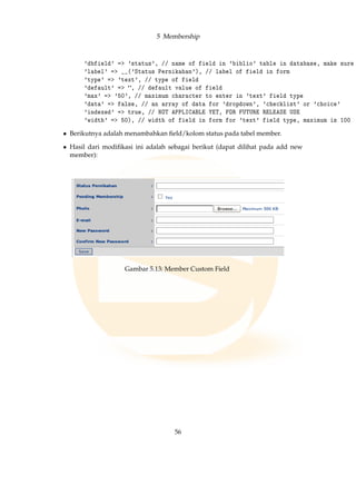 5 Membership
'dbfield' = 'status', // name of field in 'biblio' table in database, make sure
'label' = __('Status Pernikahan'), // label of field in form
'type' = 'text', // type of field
'default' = , // default value of field
'max' = '50', // maximum character to enter in 'text' field type
'data' = false, // an array of data for 'dropdown', 'checklist' or 'choice'
'indexed' = true, // NOT APPLICABLE YET, FOR FUTURE RELEASE USE
'width' = 50), // width of field in form for 'text' field type, maximum is 100
• Berikutnya adalah menambahkan ﬁeld/kolom status pada tabel member.
• Hasil dari modiﬁkasi ini adalah sebagai berikut (dapat dilihat pada add new
member):
Gambar 5.13: Member Custom Field
56
 