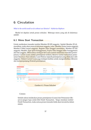6 Circulation
What in the world would we do without our libraries? –Katherine Hepburn
Modul ini dipakai untuk proses sirkulasi. Beberapa menu yang ada di dalamnya
adalah:
6.1 Menu Start Transaction
Untuk melakukan transaksi melalui Member ID (ID anggota). Setelah Member ID di-
masukkan, maka akan muncul informasi anggota, yaitu: Member Name (nama anggota),
Member E-Mail (email anggota), Register Date (tanggal mendaftar), Member ID (ID
anggota), Member Type (jenis keanggotaan), Expire Date (tanggal akhir keanggotaan)
dan foto anggota. Dibawahnya terdapat tab Loans (untuk melakukan transaksi pemin-
jaman), Current Loans (daftar peminjaman terkini), Reserve (untuk kebutuhan peme-
sanan literatur), Fines (denda), Loan History (sejarah peminjaman yang dilakukan oleh
anggota). Dalam Current Loans juga terdapat fasilitas untuk mengembalikan (Return)
dan memperpanjang (Extend) peminjaman.
Gambar 6.1: Proses Sirkulasi
Catatan:
Setelah selesai melakukan proses peminjaman (Loans) dan Pemesanan (Re-
serve) jangan lupa untuk klik Finish Transaction. Tanpa menekan tombol
Finish Transaction, maka semua proses transaksi tidak akan tercatat ke dalam
sistem.
57
 