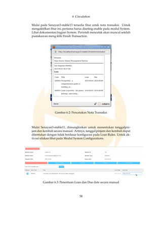6 Circulation
Mulai pada Senayan3-stable13 tersedia ﬁtur cetak nota transaksi. Untuk
mengaktifkan ﬁtur ini, pertama harus diseting enable pada modul System.
Lihat dokumentasi bagian System. Perintah mencetak akan muncul setelah
pustakawan meng-klik Finish Transaction.
Gambar 6.2: Pencetakan Nota Transaksi
Mulai Senayan3-stable11, dimungkinkan untuk menentukan tanggalpin-
jam dan kembali secara manual. Artinya, tanggal pinjam dan kembali dapat
ditentukan dengan tidak berdasar konﬁgurasi pada Loan Rules. Untuk ak-
tivasi silakan lihat pada Modul System Conﬁgurations.
Gambar 6.3: Penentuan Loan dan Due date secara manual
58
 
