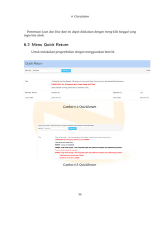 6 Circulation
Penentuan Loan dan Due date ini dapat dilakukan dengan meng-klik tanggal yang
ingin kita ubah.
6.2 Menu Quick Return
Untuk melakukan pengembalian dengan menggunakan Item Id.
Gambar 6.4: QuickReturn
Gambar 6.5: QuickReturn
59
 