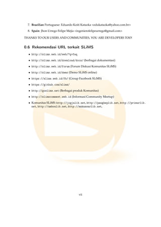7. Brazilian Portuguese: Eduardo Koiti Kataoka edukataoka@yahoo.com.br
8. Spain: Jhon Urrego Felipe Mejia ingenierofelipeurrego@gmail.com
THANKS TO OUR USERS AND COMMUNITIES, YOU ARE DEVELOPERS TOO!
0.6 Rekomendasi URL terkait SLiMS
• http://slims.web.id/web/?q=faq
• http://slims.web.id/download/docs/ (berbagai dokumentasi)
• http://slims.web.id/forum (Forum Diskusi Komunitas SLiMS)
• http://slims.web.id/demo (Demo SLiMS online)
• https://slims.web.id/fb/ (Group Facebook SLiMS)
• https://github.com/slims/
• http://goslims.net (Berbagai produk Komunitas)
• http://slimscommeet.web.id (Informasi Community Meetup)
• Komunitas SLiMS: http://jogjalib.net, http://pangkeplib.net, http://primurlib.
net, http://ambonlib.net, http://makassarlib.net,
vii
 