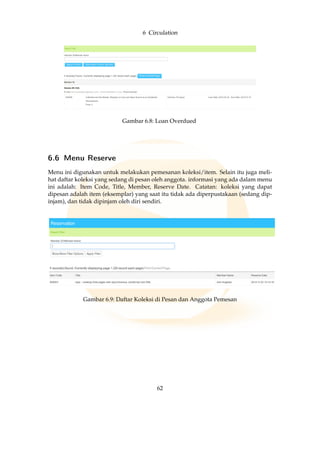 6 Circulation
Gambar 6.8: Loan Overdued
6.6 Menu Reserve
Menu ini digunakan untuk melakukan pemesanan koleksi/item. Selain itu juga meli-
hat daftar koleksi yang sedang di pesan oleh anggota. informasi yang ada dalam menu
ini adalah: Item Code, Title, Member, Reserve Date. Catatan: koleksi yang dapat
dipesan adalah item (eksemplar) yang saat itu tidak ada diperpustakaan (sedang dip-
injam), dan tidak dipinjam oleh diri sendiri.
Gambar 6.9: Daftar Koleksi di Pesan dan Anggota Pemesan
62
 