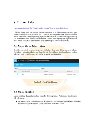 7 Stoke Take
I have always imagined that Paradise will be a kind of library. –Jorge Luis Borges
Modul Stock Take merupakan fasilitas yang ada di SLiMS untuk membantu para
pustakawan melakukan kegiatan stock opname. Ketika proses stock opname dimulai,
semua koleksi kecuali yang sedang dipinjam (berstatus on loan) akan dianggap hilang,
lalu masuk ke dalam menu current lost item sampai koleksi yang bersangkutan di cek
pada proses stock take. Menu-menu yang terdapat pada modul ini adalah:
7.1 Menu Stock Take History
Berisi laporan stock opname yang telah dilakukan. Informasi dalam menu ini adalah:
Stock Take Name, Start Date, end Date, Report. Report berisi link ke dokumen berben-
tuk .html yang berisi laporan Stock take yang pernah dilakukan.
Gambar 7.1: Stock Take History
7.2 Menu Initialize
Menu Initialize digunakan untuk memulai stock opname. Pada menu ini, terdapat
sub-sub menu:
• Stock Take Name Adalah nama dari kegiatan stock opname yang dilakukan. Sesuaikan
namanya dengan keinginan Anda. Sub menu ini HARUS diisi.
63
 