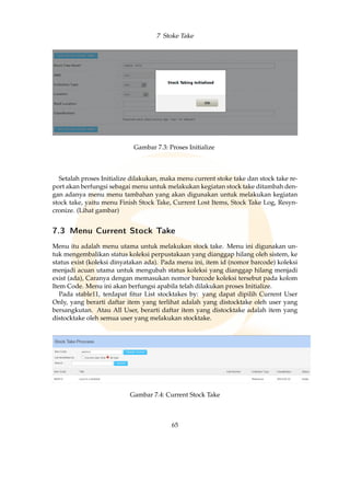 7 Stoke Take
Gambar 7.3: Proses Initialize
Setalah proses Initialize dilakukan, maka menu current stoke take dan stock take re-
port akan berfungsi sebagai menu untuk melakukan kegiatan stock take ditambah den-
gan adanya menu menu tambahan yang akan digunakan untuk melakukan kegiatan
stock take, yaitu menu Finish Stock Take, Current Lost Items, Stock Take Log, Resyn-
cronize. (Lihat gambar)
7.3 Menu Current Stock Take
Menu itu adalah menu utama untuk melakukan stock take. Menu ini digunakan un-
tuk mengembalikan status koleksi perpustakaan yang dianggap hilang oleh sistem, ke
status exist (koleksi dinyatakan ada). Pada menu ini, item id (nomor barcode) koleksi
menjadi acuan utama untuk mengubah status koleksi yang dianggap hilang menjadi
exist (ada), Caranya dengan memasukan nomor barcode koleksi tersebut pada kolom
Item Code. Menu ini akan berfungsi apabila telah dilakukan proses Initialize.
Pada stable11, terdapat ﬁtur List stocktakes by: yang dapat dipilih Current User
Only, yang berarti daftar item yang terlihat adalah yang distocktake oleh user yang
bersangkutan. Atau All User, berarti daftar item yang distocktake adalah item yang
distocktake oleh semua user yang melakukan stocktake.
Gambar 7.4: Current Stock Take
65
 