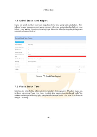 7 Stoke Take
7.4 Menu Stock Take Report
Menu ini untuk melihat hasil dari kegiatan stocke take yang telah dilakukan. Ben-
tuknya berupa laporan (report) yang memuat informasi tentang jumlah koleksi yang
hilang, yang sedang dipinjam dan sebaginya. Menu ini tidak berfungsi apabila proses
Initialize belum dilakukan.
Gambar 7.5: Stockt Take Report
7.5 Finish Stock Take
Klik link ini apabila kita telah selesai melakukan stock opname. Didalam menu ini,
terdapat sub menu Purge Lost Item. Apabila kita memberikan tanda cek pada Yes,
maka data item pada bibliography yang berada dalam Current Lost Item akan ditandai
dengan “Missing”.
66
 