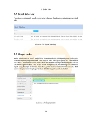 7 Stoke Take
7.7 Stock take Log
Fungsi menu ini adalah untuk mengetahui rekaman (Log) saat melakukan proses stock
take
Gambar 7.8: Stock Take Log
7.8 Resyncronize
Menu ini digunakan untuk melakukan sinkronisasi data bibliograﬁ yang diedit pada
saat berlangsung kegiatan stock take dengan data bibliograﬁ yang ada pada modul
stock take. Tujuannya adalah ketika kita melakukan editing data bibliograﬁ saat di-
lakukannya proses stock take, maka untuk menghasilkan perubahan pada data bibli-
ograﬁ yang terdapat di modul stock take, perlu dilakukan resinkronisasi data. Klik
tombol Resyncronize begitu perubahan data bibliograﬁ sudah dilakukan.
Gambar 7.9: Resyncronize
68
 