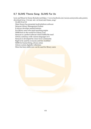 0.7 SLiMS Theme Song: SLiMS For Us
Lyric and Music by Sonny Rockalovast (https://www.facebook.com/saxons.sonnyrocks.suko.putro),
download http://slims.web.id/download/theme_song/
SLIMS FOR US
Open Source has presented multi platform software
Senayan Library Management System
It always develops needed features
For library users who need searching engine
SliMS born in the world For Library User
Senayan is a perfect software which fulﬁlls the need
Library automacy with various languages in it
Senayan is developed by Linux lover community
Right to be used by everyone and free modiﬁed
SliMS for human being, always arises
Library system digitally collections
Slims has been stable now can be used for library users
viii
 