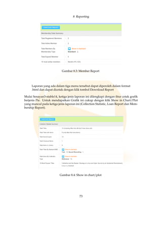 8 Reporting
Gambar 8.3: Member Report
Laporan yang ada dalam tiga menu tersebut dapat diperoleh dalam format
.html dan dapat dicetak dengan klik tombol Download Report
Mulai Senayan3-stable14, ketiga jenis laporan ini dilengkapi dengan ﬁtur cetak graﬁk
berjenis Pie. Untuk mendapatkan Graﬁk ini cukup dengan klik Show in Chart/Plot
yang muncul pada ketiga jenis laporan ini (Collection Statistic, Loan Report dan Mem-
bership Report).
Gambar 8.4: Show in chart/plot
73
 