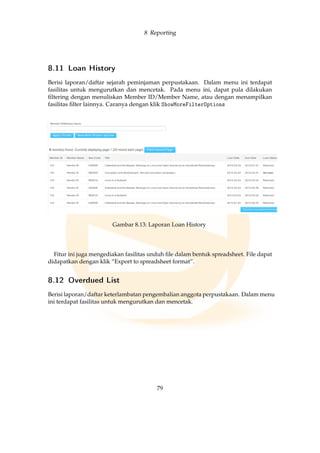 8 Reporting
8.11 Loan History
Berisi laporan/daftar sejarah peminjaman perpustakaan. Dalam menu ini terdapat
fasilitas untuk mengurutkan dan mencetak. Pada menu ini, dapat pula dilakukan
ﬁltering dengan menuliskan Member ID/Member Name, atau dengan menampilkan
fasilitas ﬁlter lainnya. Caranya dengan klik ShowMoreFilterOptions
Gambar 8.13: Laporan Loan History
Fitur ini juga mengediakan fasilitas unduh ﬁle dalam bentuk spreadsheet. File dapat
didapatkan dengan klik “Export to spreadsheet format”.
8.12 Overdued List
Berisi laporan/daftar keterlambatan pengembalian anggota perpustakaan. Dalam menu
ini terdapat fasilitas untuk mengurutkan dan mencetak.
79
 