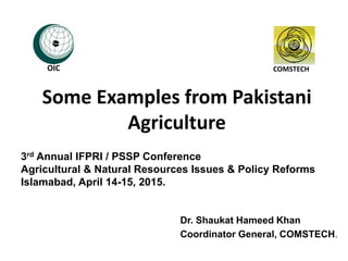 Some Examples from Pakistani
Agriculture
Dr. Shaukat Hameed Khan
Coordinator General, COMSTECH.
COMSTECH
3rd Annual IFPRI / PSSP Conference
Agricultural & Natural Resources Issues & Policy Reforms
Islamabad, April 14-15, 2015.
OIC
 