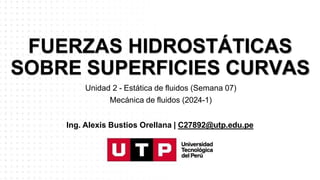 FUERZAS HIDROSTÁTICAS
SOBRE SUPERFICIES CURVAS
Unidad 2 - Estática de fluidos (Semana 07)
Mecánica de fluidos (2024-1)
Ing. Alexis Bustios Orellana | C27892@utp.edu.pe
 