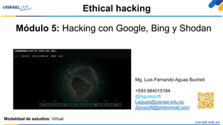 Módulo 5: Hacking con Google, Bing y Shodan
Ethical hacking
Modalidad de estudios: Virtual
Mg. Luis Fernando Aguas Bucheli
+593 984015184
@Aguaszoft
Laguas@uisrael.edu.ec
Zeuszoft@protonmail.com
 