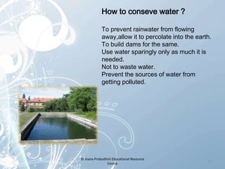 How to conseve water ?
To prevent rainwater from flowing
away,allow it to percolate into the earth.
To build dams for the same.
Use water sparingly only as much it is
needed.
Not to waste water.
Prevent the sources of water from
getting polluted.
11
© Jnana Prabodhini Educational Resource
Centre
 
