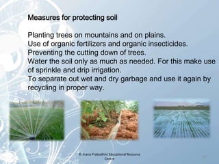 Measures for protecting soil
Planting trees on mountains and on plains.
Use of organic fertilizers and organic insecticides.
Preventing the cutting down of trees.
Water the soil only as much as needed. For this make use
of sprinkle and drip irrigation.
To separate out wet and dry garbage and use it again by
recycling in proper way.
14
© Jnana Prabodhini Educational Resource
Centre
 