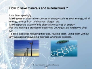 How to save minerals and mineral fuels ?
Use them sparingly.
Making use of alternative sources of energy such as solar energy, wind
energy, energy from tidal waves, biogas, etc.
Making people aware of this alternative sources of energy.
For this making a practice of observing 20 August as ‘Akshayya Urja
Din’
To take steps like reducing their use, reusing them, using them without
any wastage and avoiding their use whenever possible.
17
© Jnana Prabodhini Educational Resource
Centre
 