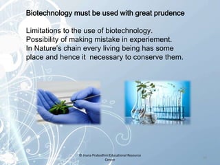 Biotechnology must be used with great prudence
Limitations to the use of biotechnology.
Possibility of making mistake in experiement.
In Nature’s chain every living being has some
place and hence it necessary to conserve them.
23
© Jnana Prabodhini Educational Resource
Centre
 