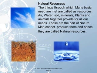 Natural Resources
The things through which Mans basic
need are met are called as resources.
Air, Water, soil, minerals, Plants and
animals together provide for all our
needs. These are the part of Nature.
Man cannot produce them and hence
they are called Natural resources.
3
© Jnana Prabodhini Educational Resource
Centre
 
