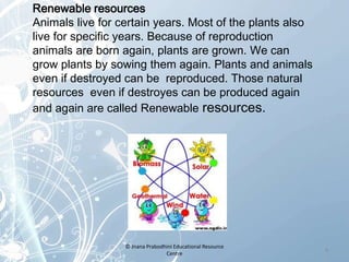 Renewable resources
Animals live for certain years. Most of the plants also
live for specific years. Because of reproduction
animals are born again, plants are grown. We can
grow plants by sowing them again. Plants and animals
even if destroyed can be reproduced. Those natural
resources even if destroyes can be produced again
and again are called Renewable resources.
4
© Jnana Prabodhini Educational Resource
Centre
 
