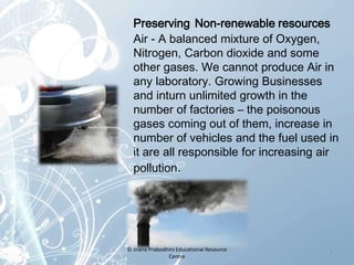 Preserving Non-renewable resources
Air - A balanced mixture of Oxygen,
Nitrogen, Carbon dioxide and some
other gases. We cannot produce Air in
any laboratory. Growing Businesses
and inturn unlimited growth in the
number of factories – the poisonous
gases coming out of them, increase in
number of vehicles and the fuel used in
it are all responsible for increasing air
pollution.
7
© Jnana Prabodhini Educational Resource
Centre
 