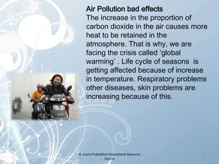 Air Pollution bad effects
The increase in the proportion of
carbon dioxide in the air causes more
heat to be retained in the
atmosphere. That is why, we are
facing the crisis called ‘global
warming’ . Life cycle of seasons is
getting affected because of increase
in temperature. Respiratory problems
other diseases, skin problems are
increasing because of this.
8
© Jnana Prabodhini Educational Resource
Centre
 