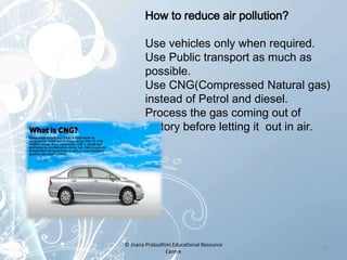 How to reduce air pollution?
Use vehicles only when required.
Use Public transport as much as
possible.
Use CNG(Compressed Natural gas)
instead of Petrol and diesel.
Process the gas coming out of
factory before letting it out in air.
9
© Jnana Prabodhini Educational Resource
Centre
 