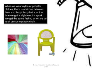 When we wear nylon or polyster
clothes, there is a friction between
them and body, body hairs, at that
time we get a slight electric spark.
We get the same feeling when we try
to sit on some plastic chair.
© Jnana Prabodhini Educational Resource
Centre
3
 