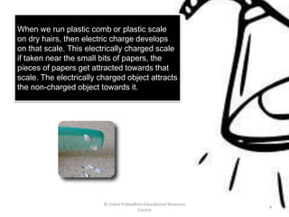 When we run plastic comb or plastic scale
on dry hairs, then electric charge develops
on that scale. This electrically charged scale
if taken near the small bits of papers, the
pieces of papers get attracted towards that
scale. The electrically charged object attracts
the non-charged object towards it.
© Jnana Prabodhini Educational Resource
Centre
4
 