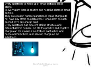 Every substance is made up of small particles called
atoms.
In every atom there is positive and negative charged small
particle.
They are equal in numbers and hence these charges do
not have any effect on each other. Hence atom as such
doesn’t have any charge on it.
Every substance has different atomic structure and
different atomic number, but still the positive and negative
charges on the atom in it neutralises each other and
hence normally there is no electric charge on the
substance.
© Jnana Prabodhini Educational Resource
Centre
8
 