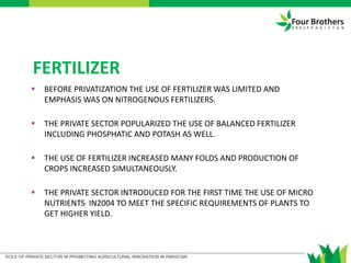 FERTILIZER
 BEFORE PRIVATIZATION THE USE OF FERTILIZER WAS LIMITED AND
EMPHASIS WAS ON NITROGENOUS FERTILIZERS.
 THE PRIVATE SECTOR POPULARIZED THE USE OF BALANCED FERTILIZER
INCLUDING PHOSPHATIC AND POTASH AS WELL.
 THE USE OF FERTILIZER INCREASED MANY FOLDS AND PRODUCTION OF
CROPS INCREASED SIMULTANEOUSLY.
 THE PRIVATE SECTOR INTRODUCED FOR THE FIRST TIME THE USE OF MICRO
NUTRIENTS IN2004 TO MEET THE SPECIFIC REQUIREMENTS OF PLANTS TO
GET HIGHER YIELD.
 