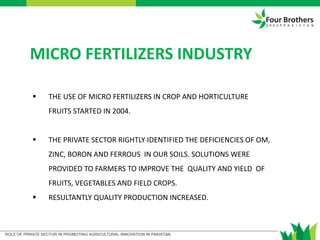 MICRO FERTILIZERS INDUSTRY
 THE USE OF MICRO FERTILIZERS IN CROP AND HORTICULTURE
FRUITS STARTED IN 2004.
 THE PRIVATE SECTOR RIGHTLY IDENTIFIED THE DEFICIENCIES OF OM,
ZINC, BORON AND FERROUS IN OUR SOILS. SOLUTIONS WERE
PROVIDED TO FARMERS TO IMPROVE THE QUALITY AND YIELD OF
FRUITS, VEGETABLES AND FIELD CROPS.
 RESULTANTLY QUALITY PRODUCTION INCREASED.
 