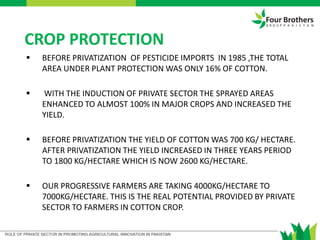 CROP PROTECTION
 BEFORE PRIVATIZATION OF PESTICIDE IMPORTS IN 1985 ,THE TOTAL
AREA UNDER PLANT PROTECTION WAS ONLY 16% OF COTTON.
 WITH THE INDUCTION OF PRIVATE SECTOR THE SPRAYED AREAS
ENHANCED TO ALMOST 100% IN MAJOR CROPS AND INCREASED THE
YIELD.
 BEFORE PRIVATIZATION THE YIELD OF COTTON WAS 700 KG/ HECTARE.
AFTER PRIVATIZATION THE YIELD INCREASED IN THREE YEARS PERIOD
TO 1800 KG/HECTARE WHICH IS NOW 2600 KG/HECTARE.
 OUR PROGRESSIVE FARMERS ARE TAKING 4000KG/HECTARE TO
7000KG/HECTARE. THIS IS THE REAL POTENTIAL PROVIDED BY PRIVATE
SECTOR TO FARMERS IN COTTON CROP.
 