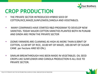 CROP PRODUCTION
 THE PRIVATE SECTOR INTRODUCED HYBRID SEED OF
COTTON,RICE,MAIZE,SUNFLOWER,CANOLA AND VEGETABLES.
 MANY COMPANIES HAVE STARTED R&D PROGRAM TO DEVELOP NEW
VARIETIES. TODAY MAJOR COTTON VARIETIES PLANTED BOTH IN PUNJAB
AND SINDH ARE FROM THE PRIVATE SECTOR
 (SOME FARMERS ARE CLAIMING AS HIGH AS MORE THAN 8.00MT OF
COTTON, 12.00 MT OF RICE, 10.00 MT OF MAIZE, 100.00 MT OF SUGAR
CANE per hectare AND SO ON.).
 SIMILAR BREAKTHROUGH HAS BEEN MADE IN VEGETABLES. OIL SEED
CROPS LIKE SUNFLOWER AND CANOLA PRODUCTION IS ALL DUE TO
PRIVATE SECTOR.
 