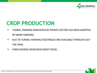  TUNNEL FARMING INNOVATED BY PRIVATE SECTOR HAS BEEN ADOPTED
BY MANY FARMERS.
 DUE TO TUNNEL FARMING VEGETABLES ARE AVAILABLE THROUGH OUT
THE YEAR.
 FARM INCOME INCREASED MANY FOLDS.
CROP PRODUCTION
 