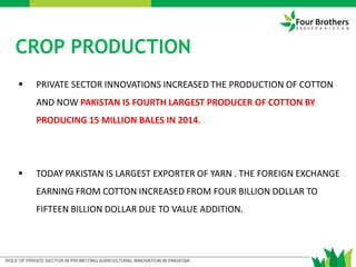  PRIVATE SECTOR INNOVATIONS INCREASED THE PRODUCTION OF COTTON
AND NOW PAKISTAN IS FOURTH LARGEST PRODUCER OF COTTON BY
PRODUCING 15 MILLION BALES IN 2014.
 TODAY PAKISTAN IS LARGEST EXPORTER OF YARN . THE FOREIGN EXCHANGE
EARNING FROM COTTON INCREASED FROM FOUR BILLION DOLLAR TO
FIFTEEN BILLION DOLLAR DUE TO VALUE ADDITION.
CROP PRODUCTION
 
