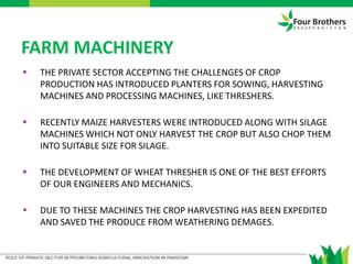 FARM MACHINERY
 THE PRIVATE SECTOR ACCEPTING THE CHALLENGES OF CROP
PRODUCTION HAS INTRODUCED PLANTERS FOR SOWING, HARVESTING
MACHINES AND PROCESSING MACHINES, LIKE THRESHERS.
 RECENTLY MAIZE HARVESTERS WERE INTRODUCED ALONG WITH SILAGE
MACHINES WHICH NOT ONLY HARVEST THE CROP BUT ALSO CHOP THEM
INTO SUITABLE SIZE FOR SILAGE.
 THE DEVELOPMENT OF WHEAT THRESHER IS ONE OF THE BEST EFFORTS
OF OUR ENGINEERS AND MECHANICS.
 DUE TO THESE MACHINES THE CROP HARVESTING HAS BEEN EXPEDITED
AND SAVED THE PRODUCE FROM WEATHERING DEMAGES.
 