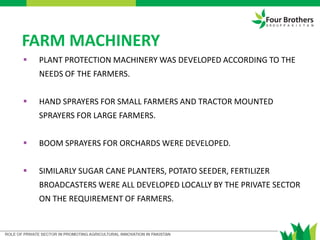 FARM MACHINERY
 PLANT PROTECTION MACHINERY WAS DEVELOPED ACCORDING TO THE
NEEDS OF THE FARMERS.
 HAND SPRAYERS FOR SMALL FARMERS AND TRACTOR MOUNTED
SPRAYERS FOR LARGE FARMERS.
 BOOM SPRAYERS FOR ORCHARDS WERE DEVELOPED.
 SIMILARLY SUGAR CANE PLANTERS, POTATO SEEDER, FERTILIZER
BROADCASTERS WERE ALL DEVELOPED LOCALLY BY THE PRIVATE SECTOR
ON THE REQUIREMENT OF FARMERS.
 