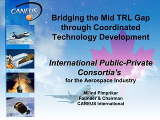 Bridging the Mid TRL Gap through Coordinated Technology Development International Public-Private Consortia's   for the Aerospace Industry Milind Pimprikar Founder & Chairman CANEUS International   